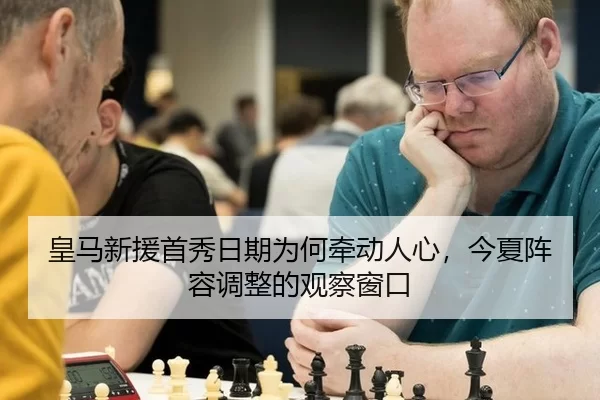 皇马新援首秀日期为何牵动人心，今夏阵容调整的观察窗口